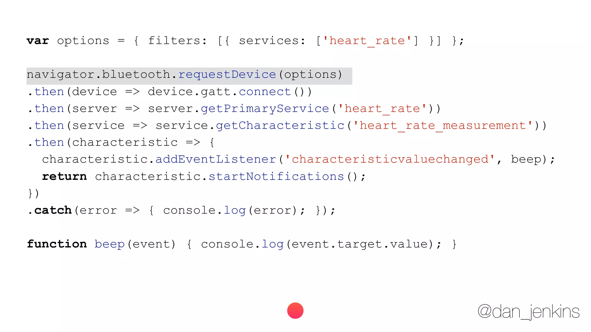 @dan_jenkins
var options = { filters: [{ services: ['heart_rate'] }] };
navigator.bluetooth.requestDevice(options)
.then(device => device.gatt.connect())
.then(server => server.getPrimaryService('heart_rate'))
.then(service => service.getCharacteristic('heart_rate_measurement'))
.then(characteristic => {
characteristic.addEventListener('characteristicvaluechanged', beep);
return characteristic.startNotifications();
})
.catch(error => { console.log(error); });
function beep(event) { console.log(event.target.value); }
 