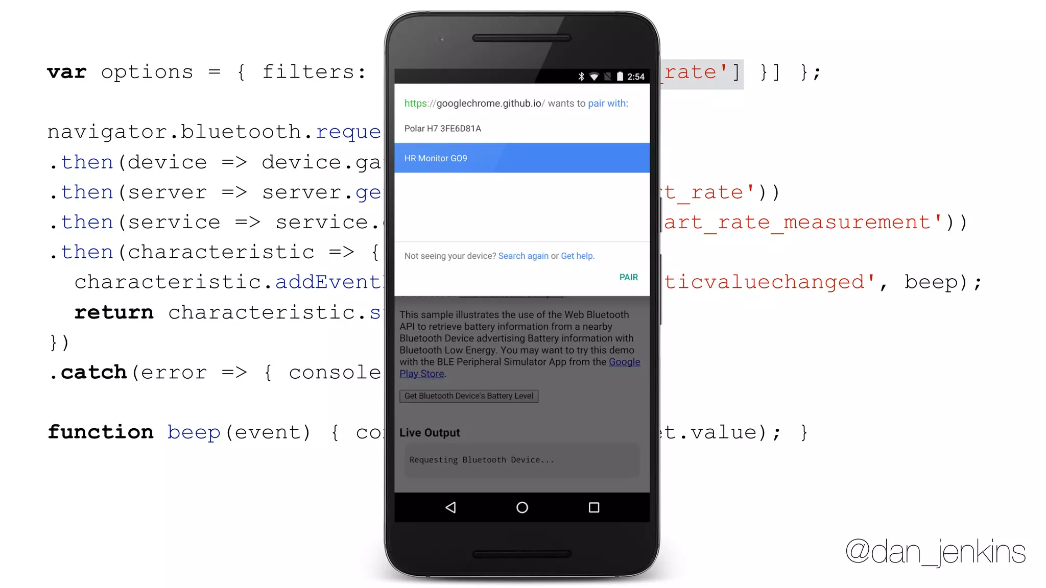 @dan_jenkins
var options = { filters: [{ services: ['heart_rate'] }] };
navigator.bluetooth.requestDevice(options)
.then(device => device.gatt.connect())
.then(server => server.getPrimaryService('heart_rate'))
.then(service => service.getCharacteristic('heart_rate_measurement'))
.then(characteristic => {
characteristic.addEventListener('characteristicvaluechanged', beep);
return characteristic.startNotifications();
})
.catch(error => { console.log(error); });
function beep(event) { console.log(event.target.value); }
 
