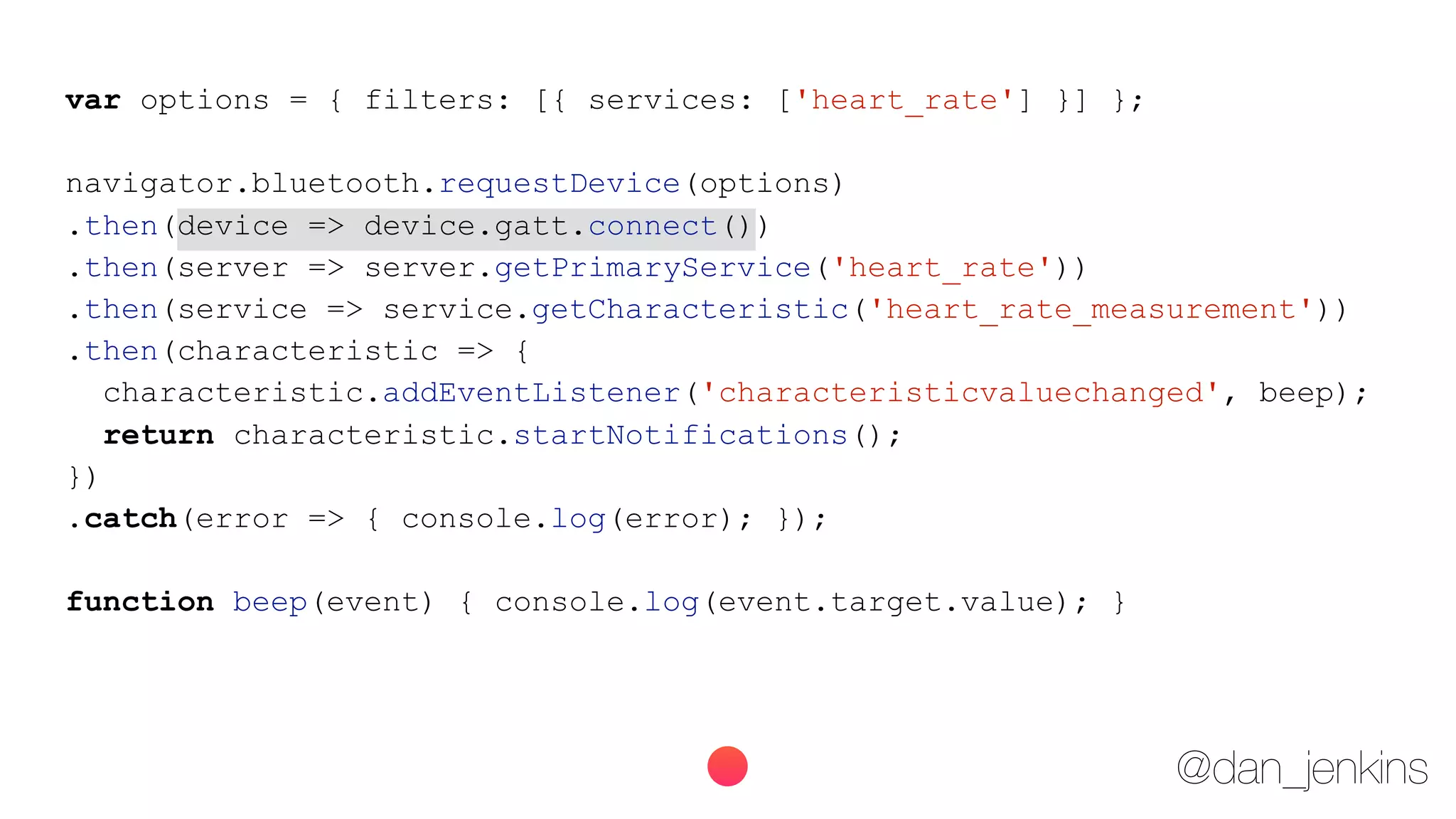 @dan_jenkins
var options = { filters: [{ services: ['heart_rate'] }] };
navigator.bluetooth.requestDevice(options)
.then(device => device.gatt.connect())
.then(server => server.getPrimaryService('heart_rate'))
.then(service => service.getCharacteristic('heart_rate_measurement'))
.then(characteristic => {
characteristic.addEventListener('characteristicvaluechanged', beep);
return characteristic.startNotifications();
})
.catch(error => { console.log(error); });
function beep(event) { console.log(event.target.value); }
 