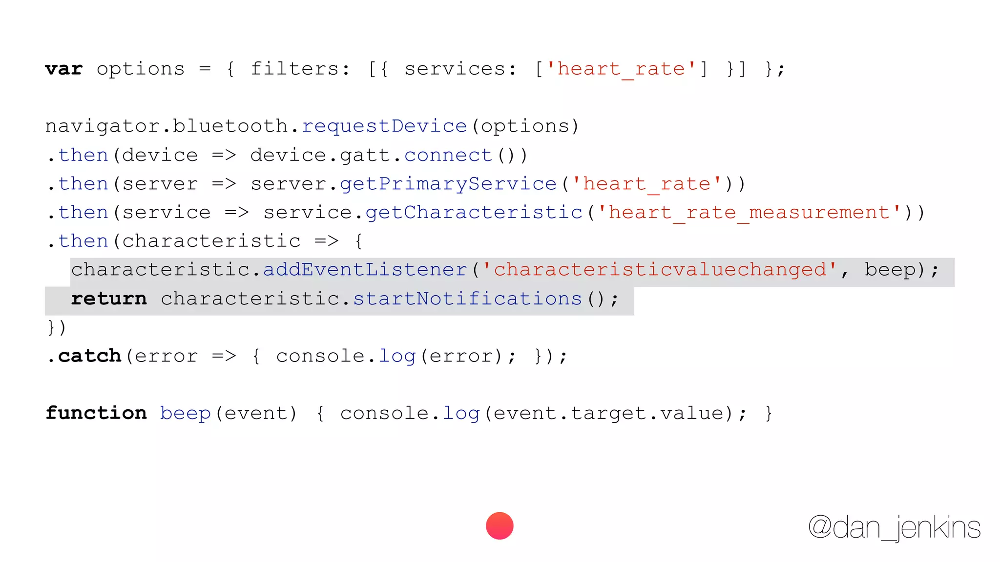 @dan_jenkins
var options = { filters: [{ services: ['heart_rate'] }] };
navigator.bluetooth.requestDevice(options)
.then(device => device.gatt.connect())
.then(server => server.getPrimaryService('heart_rate'))
.then(service => service.getCharacteristic('heart_rate_measurement'))
.then(characteristic => {
characteristic.addEventListener('characteristicvaluechanged', beep);
return characteristic.startNotifications();
})
.catch(error => { console.log(error); });
function beep(event) { console.log(event.target.value); }
 