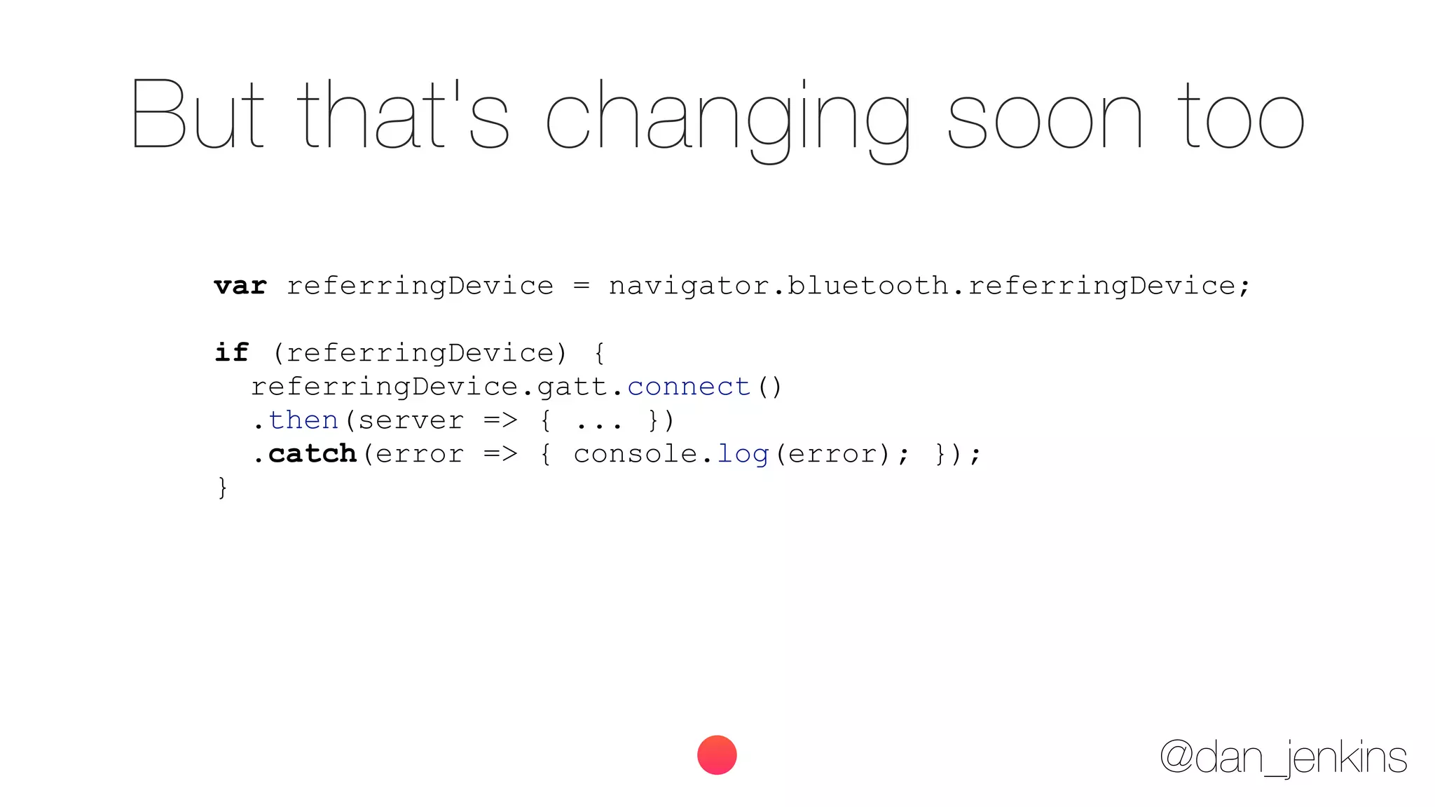 @dan_jenkins
But that's changing soon too
var referringDevice = navigator.bluetooth.referringDevice;
if (referringDevice) {
referringDevice.gatt.connect()
.then(server => { ... })
.catch(error => { console.log(error); });
}
 