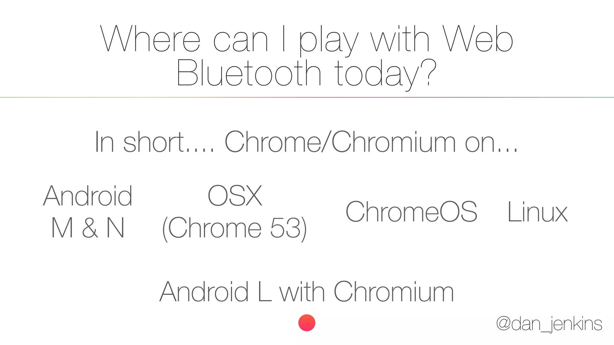 @dan_jenkins
Where can I play with Web
Bluetooth today?
In short.... Chrome/Chromium on...
Android
M & N
ChromeOS Linux
Android L with Chromium
OSX
(Chrome 53)
 