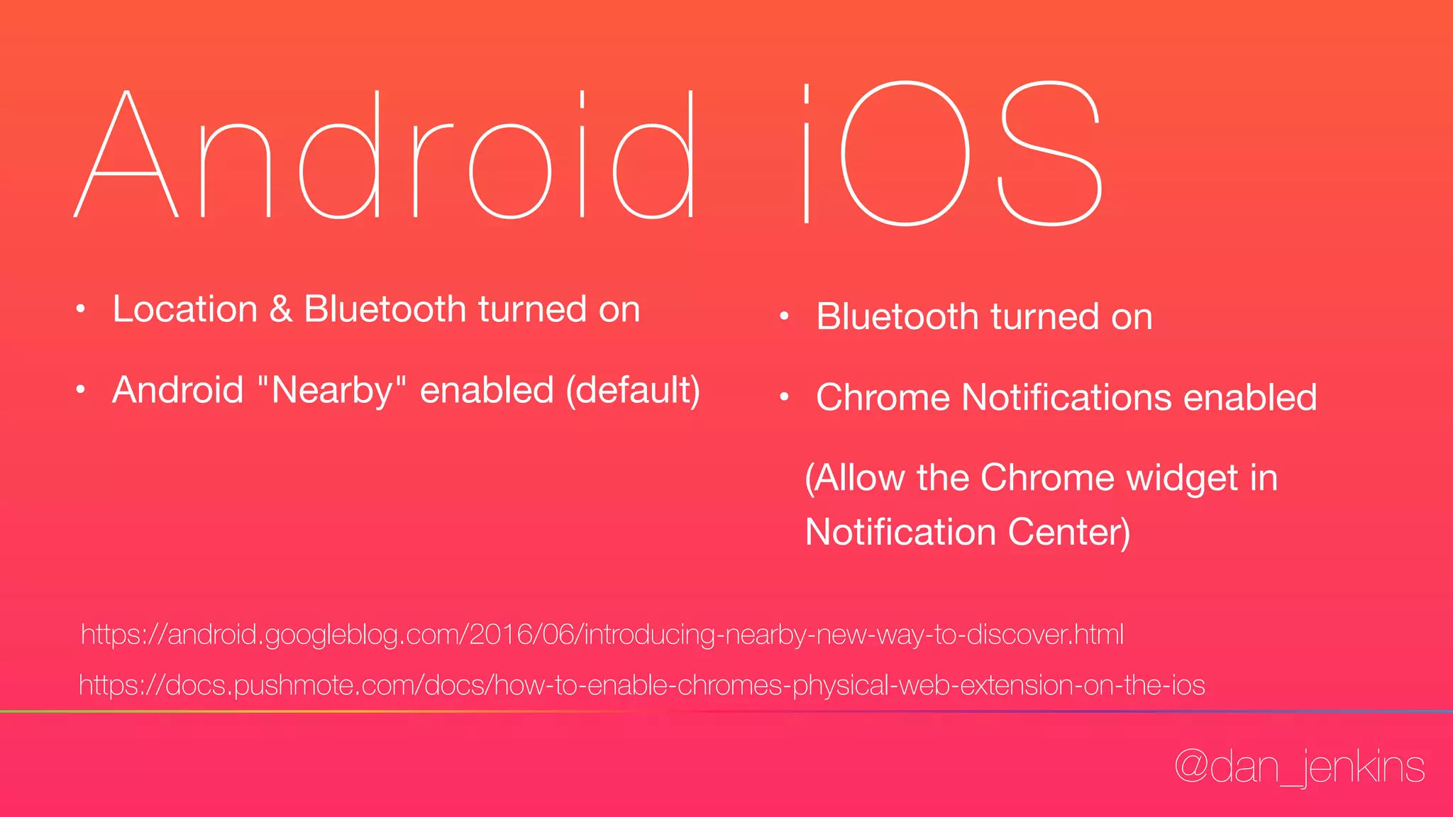 @dan_jenkins
Android iOS
• Location & Bluetooth turned on

• Android "Nearby" enabled (default)
https://android.googleblog.com/2016/06/introducing-nearby-new-way-to-discover.html
• Bluetooth turned on

• Chrome Notiﬁcations enabled 

(Allow the Chrome widget in
Notiﬁcation Center)
https://docs.pushmote.com/docs/how-to-enable-chromes-physical-web-extension-on-the-ios
 