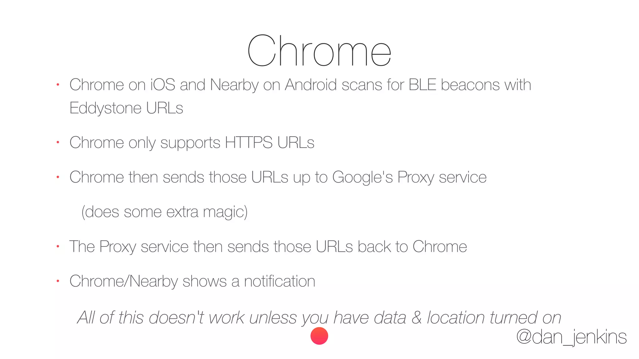 @dan_jenkins
Chrome•
Chrome on iOS and Nearby on Android scans for BLE beacons with
Eddystone URLs
•
Chrome only supports HTTPS URLs
•
Chrome then sends those URLs up to Google's Proxy service
(does some extra magic)
•
The Proxy service then sends those URLs back to Chrome
•
Chrome/Nearby shows a notiﬁcation
All of this doesn't work unless you have data & location turned on
 