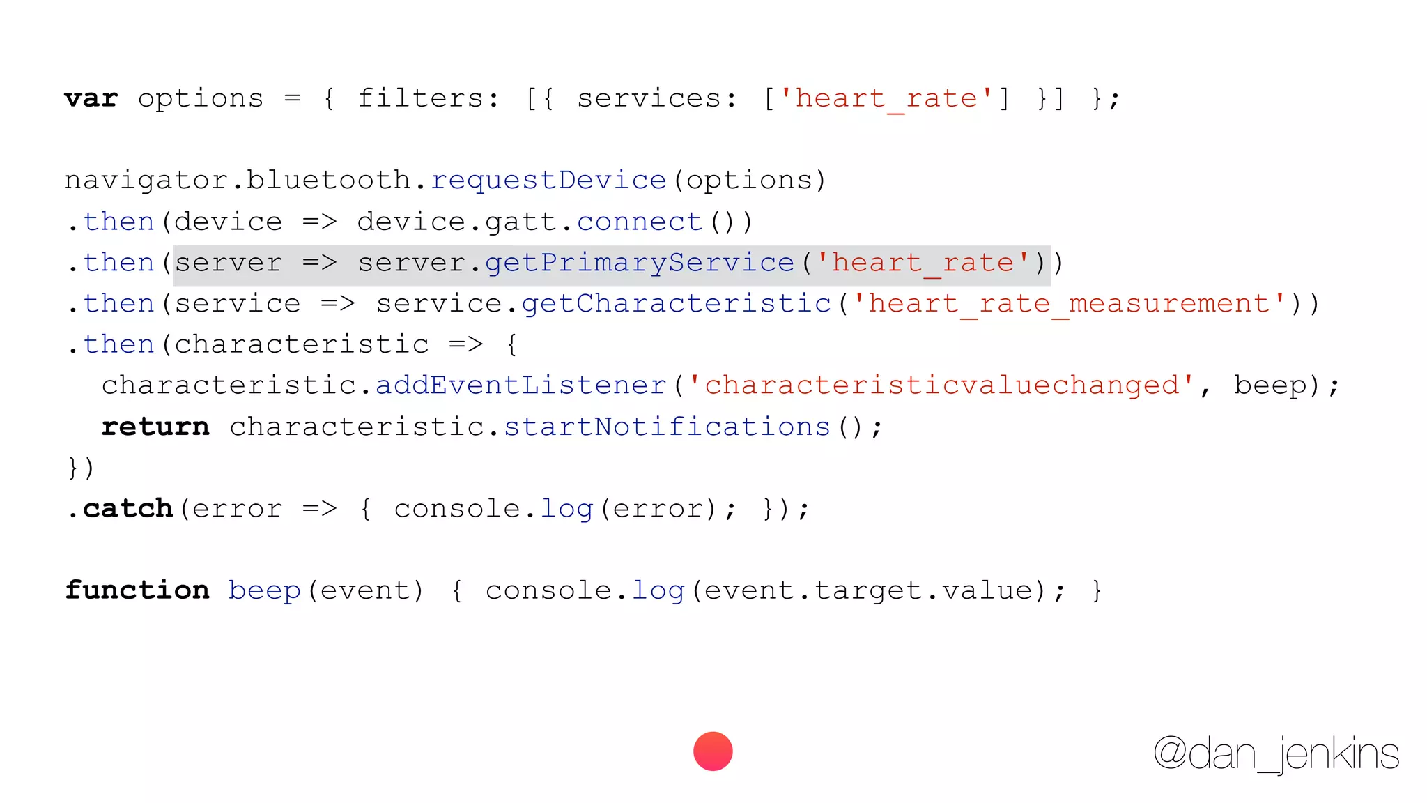 @dan_jenkins
var options = { filters: [{ services: ['heart_rate'] }] };
navigator.bluetooth.requestDevice(options)
.then(device => device.gatt.connect())
.then(server => server.getPrimaryService('heart_rate'))
.then(service => service.getCharacteristic('heart_rate_measurement'))
.then(characteristic => {
characteristic.addEventListener('characteristicvaluechanged', beep);
return characteristic.startNotifications();
})
.catch(error => { console.log(error); });
function beep(event) { console.log(event.target.value); }
 