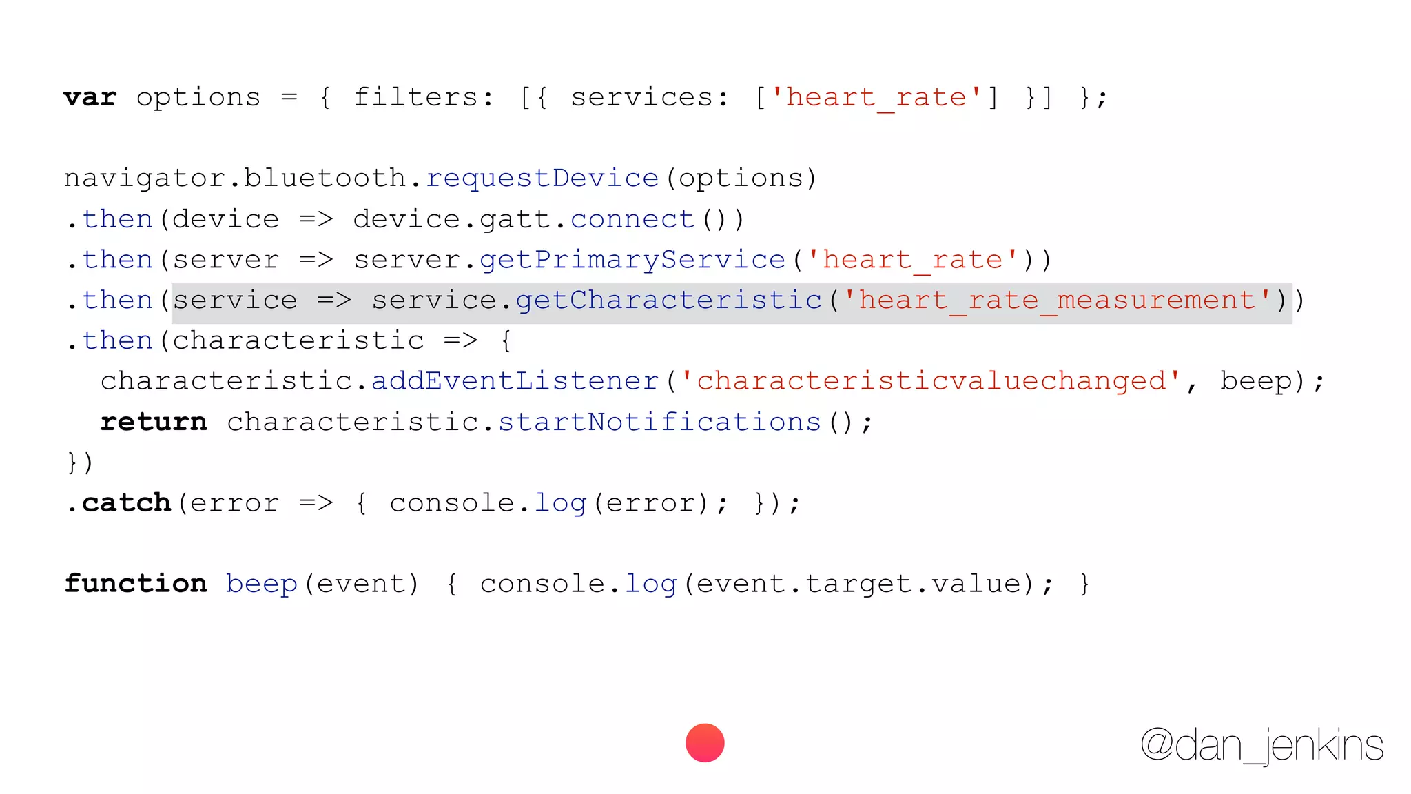 @dan_jenkins
var options = { filters: [{ services: ['heart_rate'] }] };
navigator.bluetooth.requestDevice(options)
.then(device => device.gatt.connect())
.then(server => server.getPrimaryService('heart_rate'))
.then(service => service.getCharacteristic('heart_rate_measurement'))
.then(characteristic => {
characteristic.addEventListener('characteristicvaluechanged', beep);
return characteristic.startNotifications();
})
.catch(error => { console.log(error); });
function beep(event) { console.log(event.target.value); }
 