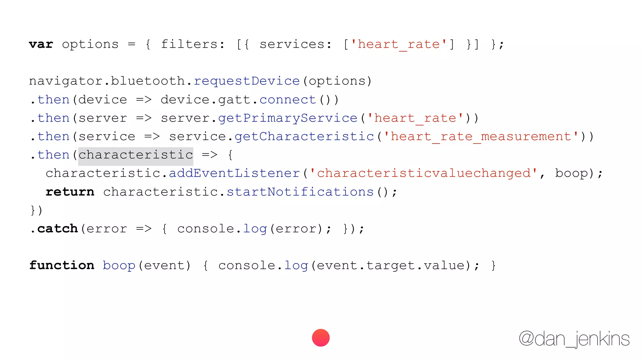 @dan_jenkins
var options = { filters: [{ services: ['heart_rate'] }] };
navigator.bluetooth.requestDevice(options)
.then(device => device.gatt.connect())
.then(server => server.getPrimaryService('heart_rate'))
.then(service => service.getCharacteristic('heart_rate_measurement'))
.then(characteristic => {
characteristic.addEventListener('characteristicvaluechanged', boop);
return characteristic.startNotifications();
})
.catch(error => { console.log(error); });
function boop(event) { console.log(event.target.value); }
 