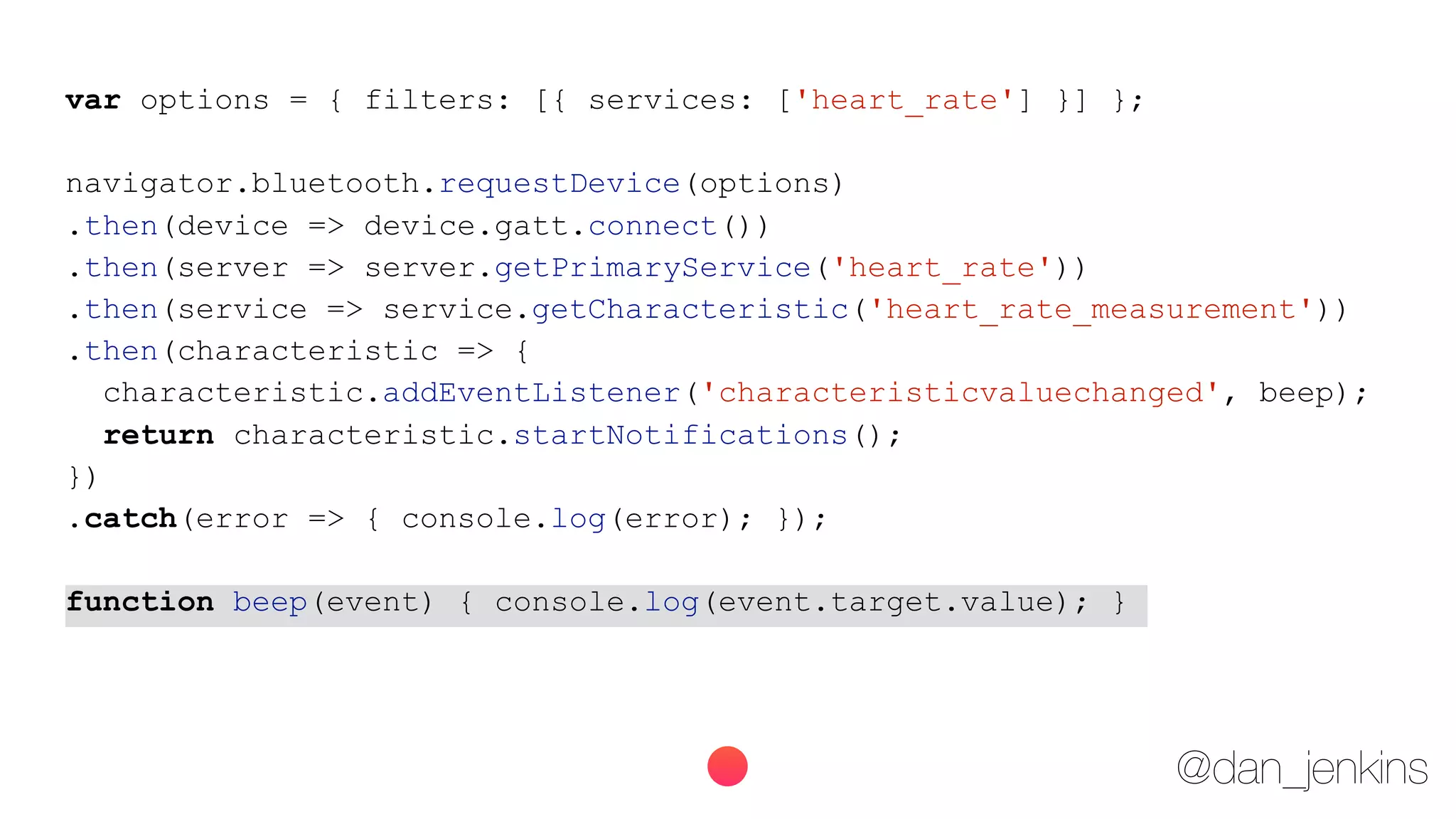 @dan_jenkins
var options = { filters: [{ services: ['heart_rate'] }] };
navigator.bluetooth.requestDevice(options)
.then(device => device.gatt.connect())
.then(server => server.getPrimaryService('heart_rate'))
.then(service => service.getCharacteristic('heart_rate_measurement'))
.then(characteristic => {
characteristic.addEventListener('characteristicvaluechanged', beep);
return characteristic.startNotifications();
})
.catch(error => { console.log(error); });
function beep(event) { console.log(event.target.value); }
 