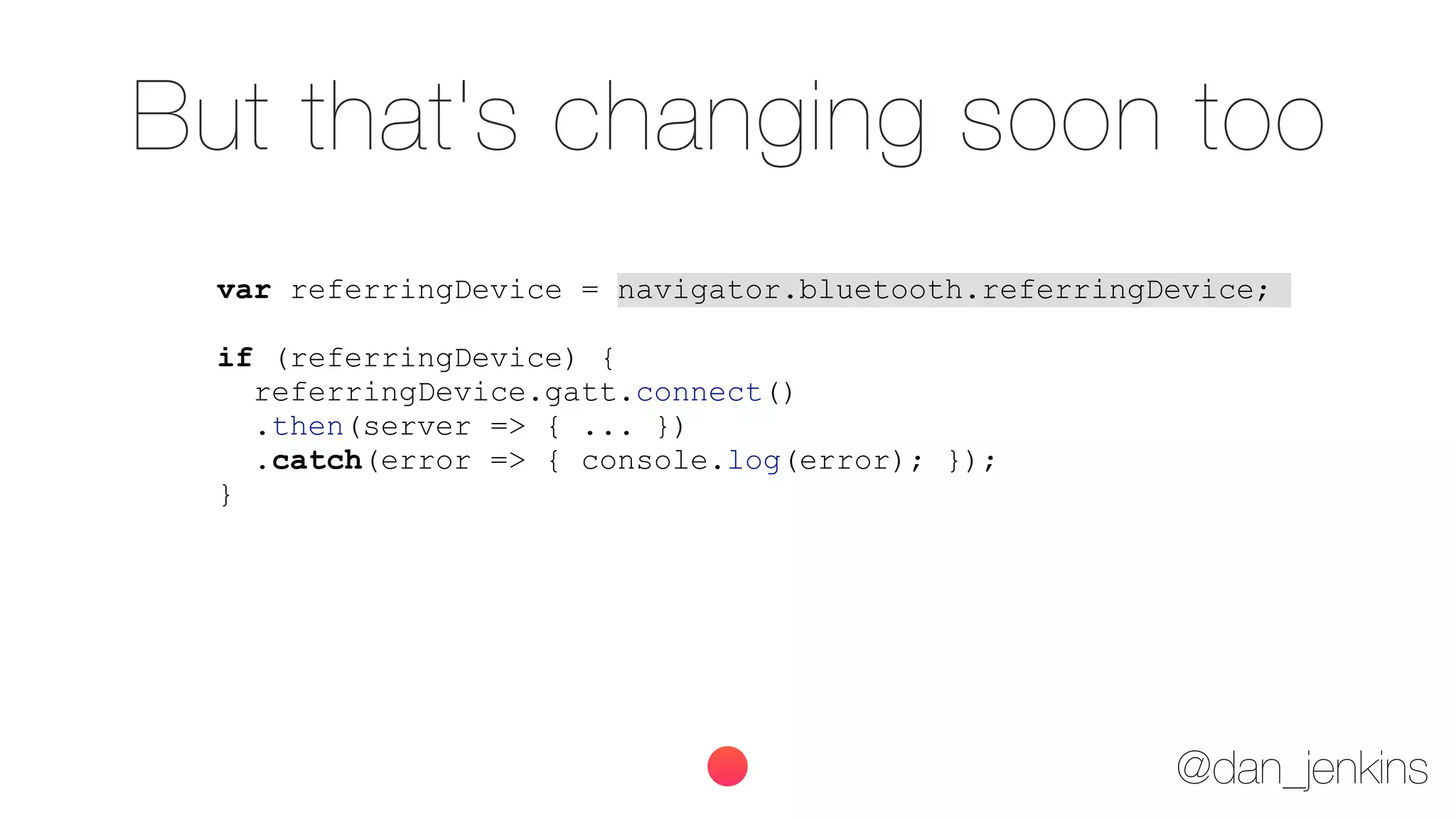 @dan_jenkins
But that's changing soon too
var referringDevice = navigator.bluetooth.referringDevice;
if (referringDevice) {
referringDevice.gatt.connect()
.then(server => { ... })
.catch(error => { console.log(error); });
}
 