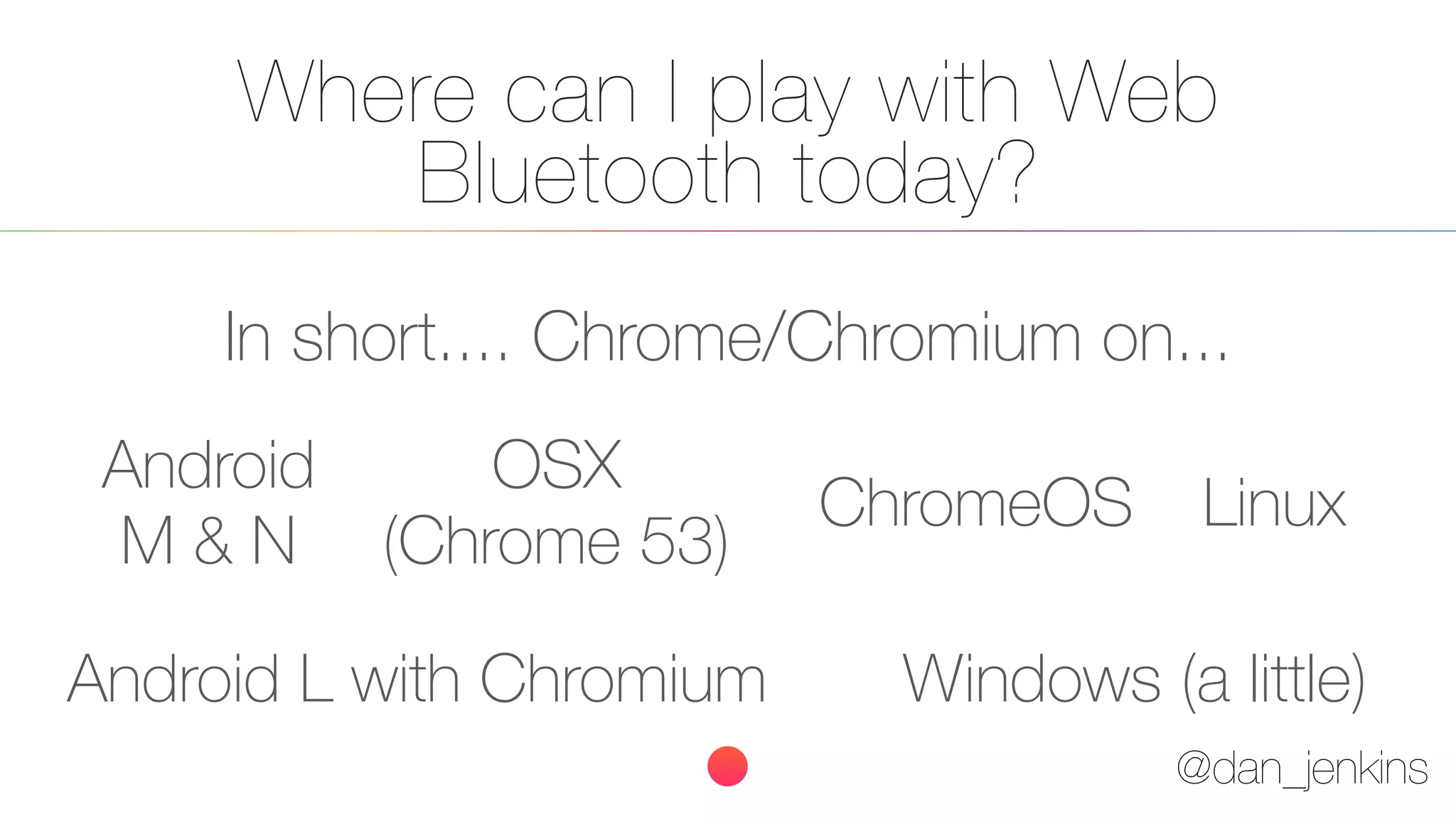 @dan_jenkins
Where can I play with Web
Bluetooth today?
In short.... Chrome/Chromium on...
Android
M & N
ChromeOS Linux
Android L with Chromium
OSX
(Chrome 53)
Windows (a little)
 
