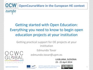 Getting started with Open Education:
Everything you need to know to begin open
education projects at your institution
Getting practical support for OE projects at your
institution
Edmundo Tovar
edmundo.tovar@upm.es
OpenCourseWare in the European HE context
opencourseware.eu
with the support of the Lifelong Learning
Programme of the European Union
1
LJUBLJANA, SLOVENIA
23 - 25 April 2014
 