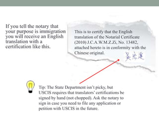If you tell the notary that
your purpose is immigration,       This is to certify that the English
you will receive an English        translation of the Notarial Certificate
translation with a                 (2010) J.C.A.W.M.Z.Zi, No. 13482,
certification like this.           attached hereto is in conformity with the
                                   Chinese original.




               Tip: The State Department isnt picky, but
               USCIS requires that translators certifications be
               signed by hand (not chopped). Ask the notary to
               sign in case you need to file any application or
               petition with USCIS in the future.
 