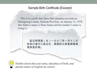 Sample Birth Certificate (Excerpt)


    This is to certify that Zhou Mei (female) was born in
  Zhongjiang County, Sichuan Province, on January 12, 1970.
  Her fathers name is Zhou Jintao and her mothers name is
  Gong Li.



           ֤Ůһߩһʮ
          ĴʡнسĸܽΣ
          ĸǹ




Double-check that your name, date/place of birth, and
parents names in English are correct.
 