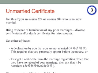 Unmarried Certificate                                                    3
Get this if you are a man 22+ or woman 20+ who is not now
married.

Bring evidence of termination of any prior marriagesdivorce
certificates and/or death certificates for prior spouses.

Get either of these:

  ? A declaration by you that you are not married (δ).
    This requires that you personally appear before the notary; or

  ? First get a certificate from the marriage registration office that
    they have no record of your marriage, then ask that it be
    notarized (δǼǼ¼֤ ).
 