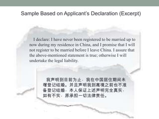 Sample Based on Applicants Declaration (Excerpt)



     I declare: I have never been registered to be married up to
   now during my residence in China, and I promise that I will
   not register to be married before I leave China. I assure that
   the above-mentioned statement is true; otherwise I will
   undertake the legal liability.



           ĿǰΪֹйסڼδ
          Ǽǽ顣ҵ뾳֮ǰҲ׼
          Ǽǽ飬˱֤ȫʵ
          вʵԭеһзΡ
 