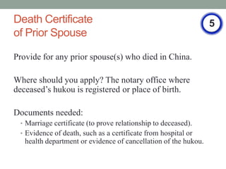 Death Certificate                                                5
of Prior Spouse

Provide for any prior spouse(s) who died in China.

Where should you apply? The notary office where
deceaseds hukou is registered or place of birth.

Documents needed:
 ? Marriage certificate (to prove relationship to deceased).
 ? Evidence of death, such as a certificate from hospital or
   health department or evidence of cancellation of the hukou.
 