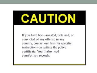 If you have been arrested, detained, or
convicted of any offense in any
country, contact our firm for specific
instructions on getting the police
certificate. Youll also need
court/prison records.
 