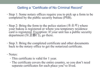 Getting a Certificate of No Criminal Record
? Step 1: Some notary offices require you to pick up a form to be
 completed by the public security bureau (PSB).

? Step 2: Bring the form to the police station (ɳ) where
 your hukou is registered or where you temporary residence
 card is registered. Exception: If your unit has a public security
 department (), go there.

? Step 3: Bring the completed certificate and other documents
 back to the notary office to get the notarized certificate.

? Notes:
  ? This certificate is valid for 1 year.
  ? The certificate covers the entire country, so you dont need
   separate certificates for each place youve lived.
 