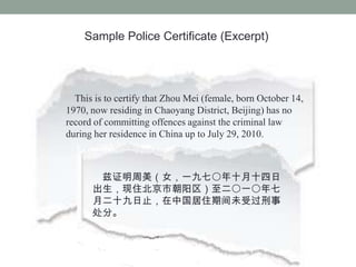 Sample Police Certificate (Excerpt)




  This is to certify that Zhou Mei (female, born October 14,
1970, now residing in Chaoyang District, Beijing) has no
record of committing offences against the criminal law
during her residence in China up to July 29, 2010.



       ֤Ůһߩʮʮ
      סгһ
      ¶ʮֹйסڼδܹ
      ֡
 