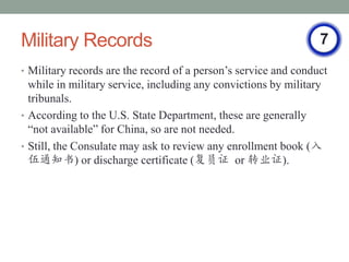 Military Records                                                 7
? Military records are the record of a persons service and conduct
  while in military service, including any convictions by military
  tribunals.
? According to the U.S. State Department, these are generally
  not available for China, so are not needed.
? Still, the Consulate may ask to review any enrollment book (
  ֪ͨ) or discharge certificate (Ա֤ or תҵ֤).
 