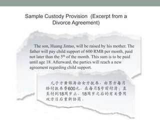 Sample Custody Provision (Excerpt from a
         Divorce Agreement)



    The son, Huang Jintao, will be raised by his mother. The
 father will pay child support of 600 RMB per month, paid
 not later than the 5th of the month. This sum is to be paid
 until age 18. Afterward, the parties will reach a new
 agreement regarding child support.


           ӷƽŮзÿ
          600Ԫÿ5ǰ壻ֱ
          18ֹ18֮йط
          ˫պЭ̡
 