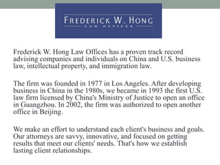 Frederick W. Hong Law Offices has a proven track record
advising companies and individuals on China and U.S. business
law, intellectual property, and immigration law.

The firm was founded in 1977 in Los Angeles. After developing
business in China in the 1980s, we became in 1993 the first U.S.
law firm licensed by China's Ministry of Justice to open an office
in Guangzhou. In 2002, the firm was authorized to open another
office in Beijing.

We make an effort to understand each client's business and goals.
Our attorneys are savvy, innovative, and focused on getting
results that meet our clients' needs. That's how we establish
lasting client relationships.
 