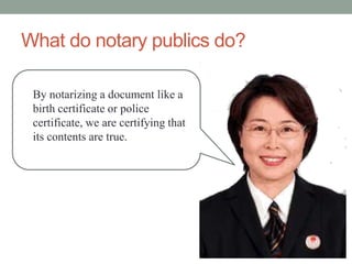 What do notary publics do?

 By notarizing a document like a
 birth certificate or police
 certificate, we are certifying that
 its contents are true.
 