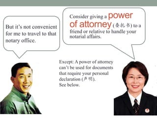 power
                                Consider giving a
But its not convenient         of attorney (ί) to a
for me to travel to that        friend or relative to handle your
                                notarial affairs.
notary office.


                           Except: A power of attorney
                           cant be used for documents
                           that require your personal
                           declaration ().
                           See below.
 