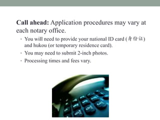 Call ahead: Application procedures may vary at
each notary office.
 ? You will need to provide your national ID card (֤)
   and hukou (or temporary residence card).
 ? You may need to submit 2-inch photos.
 ? Processing times and fees vary.
 