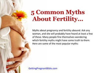 5 Common Myths About Fertility… Myths about pregnancy and fertility abound. Ask any woman, and she will probably have heard at least a few of these. Many people fine themselves wondering which fertility myths might have some truth to them. Here are some of the most popular myths: GettingPregnantBible.com 