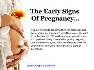 The Early Signs  Of Pregnancy… If you are trying to conceive, then the early signs and symptoms of pregnancy are something you really want to be familiar with. When they appear, you will know that you have finally succeeded in getting pregnant, and in nine months, you will have a baby to show for your efforts. Here are a few of the early signs of pregnancy: GettingPregnantBible.com 