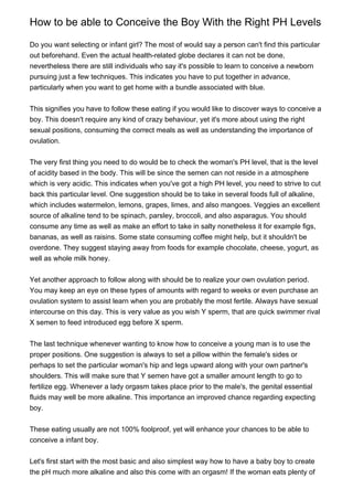 How to be able to Conceive the Boy With the Right PH Levels

Do you want selecting or infant girl? The most of would say a person can't find this particular
out beforehand. Even the actual health-related globe declares it can not be done,
nevertheless there are still individuals who say it's possible to learn to conceive a newborn
pursuing just a few techniques. This indicates you have to put together in advance,
particularly when you want to get home with a bundle associated with blue.


This signifies you have to follow these eating if you would like to discover ways to conceive a
boy. This doesn't require any kind of crazy behaviour, yet it's more about using the right
sexual positions, consuming the correct meals as well as understanding the importance of
ovulation.


The very first thing you need to do would be to check the woman's PH level, that is the level
of acidity based in the body. This will be since the semen can not reside in a atmosphere
which is very acidic. This indicates when you've got a high PH level, you need to strive to cut
back this particular level. One suggestion should be to take in several foods full of alkaline,
which includes watermelon, lemons, grapes, limes, and also mangoes. Veggies an excellent
source of alkaline tend to be spinach, parsley, broccoli, and also asparagus. You should
consume any time as well as make an effort to take in salty nonetheless it for example figs,
bananas, as well as raisins. Some state consuming coffee might help, but it shouldn't be
overdone. They suggest staying away from foods for example chocolate, cheese, yogurt, as
well as whole milk honey.


Yet another approach to follow along with should be to realize your own ovulation period.
You may keep an eye on these types of amounts with regard to weeks or even purchase an
ovulation system to assist learn when you are probably the most fertile. Always have sexual
intercourse on this day. This is very value as you wish Y sperm, that are quick swimmer rival
X semen to feed introduced egg before X sperm.


The last technique whenever wanting to know how to conceive a young man is to use the
proper positions. One suggestion is always to set a pillow within the female's sides or
perhaps to set the particular woman's hip and legs upward along with your own partner's
shoulders. This will make sure that Y semen have got a smaller amount length to go to
fertilize egg. Whenever a lady orgasm takes place prior to the male's, the genital essential
fluids may well be more alkaline. This importance an improved chance regarding expecting
boy.


These eating usually are not 100% foolproof, yet will enhance your chances to be able to
conceive a infant boy.


Let's first start with the most basic and also simplest way how to have a baby boy to create
the pH much more alkaline and also this come with an orgasm! If the woman eats plenty of
 