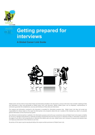 Getting prepared for
               interviews
               A Global Career Link Guide




Global Career Link has tried to ensure that all data and information provided in this document is correct at the time it was included. Updating of data
and information is done only periodically at Global Career Link’s sole discretion. Neither Global Career Link its employees, representatives or
contractors guarantee the completeness, accuracy and timeliness of these data and information.
The material and information contained in this document is provided for information purposes only. Global Career Link does not accept any
responsibility for reliance taken on this report by third parties or by recipients where the use is outside of the intended use, which is to provide
general information on the UK personal tax system.
Any reference to external parties or websites is for information purposes and are for your convenience only and Global Career Link accepts no liability
for any loss or damage arising directly or indirectly (including consequential loss) from the accuracy or otherwise of data or information contained on
the pages of such sites or loss arising directly or indirectly from defects with such sites. Global Career Link’s inclusion of materials and websites does
not imply any endorsement of the material on such sites.
No portion of this report may be reproduced without the express written permission of Global Career Link.
 