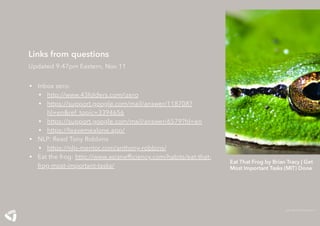 Eat That Frog by Brian Tracy | Get
Most Important Tasks (MIT) Done
ASIAN EFFICIENCY
Links from questions
Updated 9:47pm Eastern, Nov 11
• Inbox zero:
• http://www.43folders.com/izero
• https://support.google.com/mail/answer/118708?
hl=en&ref_topic=3394656
• https://support.google.com/mail/answer/6579?hl=en
• https://leavemealone.app/
• NLP: Read Tony Robbins
• https://nlp-mentor.com/anthony-robbins/
• Eat the frog: http://www.asianefﬁciency.com/habits/eat-that-
frog-most-important-tasks/
 