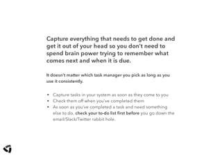 Capture everything that needs to get done and
get it out of your head so you don’t need to
spend brain power trying to remember what
comes next and when it is due.
It doesn’t matter which task manager you pick as long as you
use it consistently.
• Capture tasks in your system as soon as they come to you
• Check them off when you’ve completed them
• As soon as you’ve completed a task and need something
else to do, check your to-do list ﬁrst before you go down the
email/Slack/Twitter rabbit hole.
 