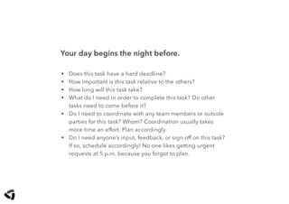 Your day begins the night before.
• Does this task have a hard deadline?
• How important is this task relative to the others?
• How long will this task take?
• What do I need in order to complete this task? Do other
tasks need to come before it?
• Do I need to coordinate with any team members or outside
parties for this task? Whom? Coordination usually takes
more time an effort. Plan accordingly.
• Do I need anyone’s input, feedback, or sign off on this task?
If so, schedule accordingly! No one likes getting urgent
requests at 5 p.m. because you forgot to plan.
 