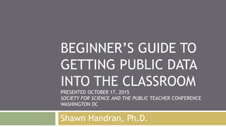 BEGINNER’S GUIDE TO
GETTING PUBLIC DATA
INTO THE CLASSROOM
PRESENTED OCTOBER 17, 2015
SOCIETY FOR SCIENCE AND THE PUBLIC TEACHER CONFERENCE
WASHINGTON DC
Shawn Handran, Ph.D.
 