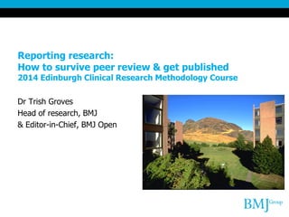Reporting research:
How to survive peer review & get published

2014 Edinburgh Clinical Research Methodology Course
Dr Trish Groves
Head of research, BMJ
& Editor-in-Chief, BMJ Open

 