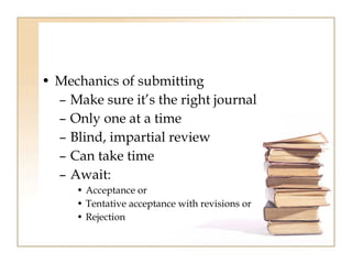 • Mechanics of submitting 
– Make sure it’s the right journal 
– Only one at a time 
– Blind, impartial review 
– Can take time 
– Await: 
• Acceptance or 
• Tentative acceptance with revisions or 
• Rejection 
 