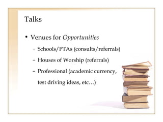 Talks 
• Venues for Opportunities 
– Schools/PTAs (consults/referrals) 
– Houses of Worship (referrals) 
– Professional (academic currency, 
test driving ideas, etc…) 
 