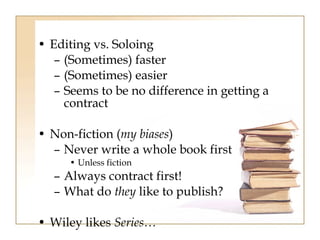 • Editing vs. Soloing 
– (Sometimes) faster 
– (Sometimes) easier 
– Seems to be no difference in getting a 
contract 
• Non-fiction (my biases) 
– Never write a whole book first 
• Unless fiction 
– Always contract first! 
– What do they like to publish? 
• Wiley likes Series… 
 