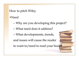 How to pitch Wiley 
•Need 
– Why are you developing this project? 
– What need does it address? 
– What developments, trends, 
and issues will cause the reader 
to want to/need to read your book? 
 