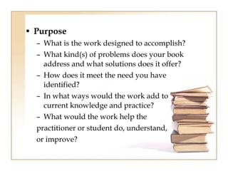 • Purpose 
– What is the work designed to accomplish? 
– What kind(s) of problems does your book 
address and what solutions does it offer? 
– How does it meet the need you have 
identified? 
– In what ways would the work add to 
current knowledge and practice? 
– What would the work help the 
practitioner or student do, understand, 
or improve? 
 
