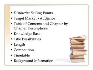 • Distinctive Selling Points 
• Target Market /Audience 
• Table of Contents and Chapter-by- 
Chapter Descriptions 
• Knowledge Base 
• Title Possibilities 
• Length 
• Competition 
• Timetable 
• Background Information 
 