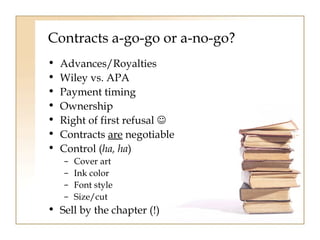 Contracts a-go-go or a-no-go? 
• Advances/Royalties 
• Wiley vs. APA 
• Payment timing 
• Ownership 
• Right of first refusal  
• Contracts are negotiable 
• Control (ha, ha) 
– Cover art 
– Ink color 
– Font style 
– Size/cut 
• Sell by the chapter (!) 
 