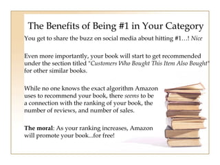 The Benefits of Being #1 in Your Category 
You get to share the buzz on social media about hitting #1…! Nice 
Even more importantly, your book will start to get recommended 
under the section titled "Customers Who Bought This Item Also Bought" 
for other similar books. 
While no one knows the exact algorithm Amazon 
uses to recommend your book, there seems to be 
a connection with the ranking of your book, the 
number of reviews, and number of sales. 
The moral: As your ranking increases, Amazon 
will promote your book...for free! 
 