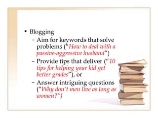 • Blogging 
– Aim for keywords that solve 
problems (“How to deal with a 
passive-aggressive husband”) 
– Provide tips that deliver (“10 
tips for helping your kid get 
better grades”), or 
– Answer intriguing questions 
(“Why don’t men live as long as 
women?”) 
 