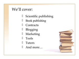 We’ll cover: 
 Scientific publishing 
 Book publishing 
 Contracts 
 Blogging 
 Marketing 
 Tools 
 Tutors 
 And more… 
 