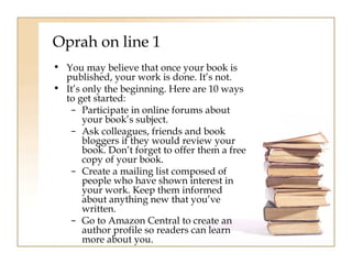 Oprah on line 1 
• You may believe that once your book is 
published, your work is done. It’s not. 
• It’s only the beginning. Here are 10 ways 
to get started: 
– Participate in online forums about 
your book’s subject. 
– Ask colleagues, friends and book 
bloggers if they would review your 
book. Don’t forget to offer them a free 
copy of your book. 
– Create a mailing list composed of 
people who have shown interest in 
your work. Keep them informed 
about anything new that you’ve 
written. 
– Go to Amazon Central to create an 
author profile so readers can learn 
more about you. 
 