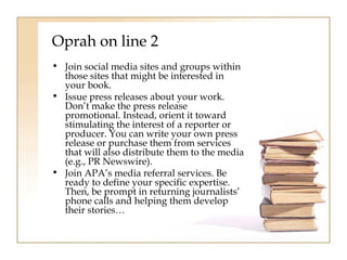 Oprah on line 2 
• Join social media sites and groups within 
those sites that might be interested in 
your book. 
• Issue press releases about your work. 
Don’t make the press release 
promotional. Instead, orient it toward 
stimulating the interest of a reporter or 
producer. You can write your own press 
release or purchase them from services 
that will also distribute them to the media 
(e.g., PR Newswire). 
• Join APA’s media referral services. Be 
ready to define your specific expertise. 
Then, be prompt in returning journalists’ 
phone calls and helping them develop 
their stories… 
 
